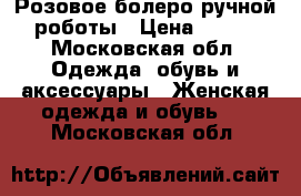 Розовое болеро ручной роботы › Цена ­ 900 - Московская обл. Одежда, обувь и аксессуары » Женская одежда и обувь   . Московская обл.